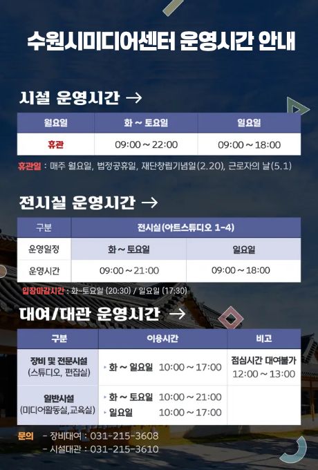 [상단제목] 수원시미디어센터 운영시간 안내 시설 운영시간→ 시설 운영시간에 대한 요일별 휴관 시간입니다. 월요일 휴관 화~토요일 09:00~22:00 일요일 09:00~18:00 휴관일: 매주 월요일, 법정공휴일, 재단창립기념일(2.20), 근로자의 날(5.1)  전시실 운영시간→ 전시실 운영시간에 대한 구분은 전시실(아트스튜디오 1-4) 및 운영일정, 운영시간입니다. 화~토요일 9:00~21:00 일요일 9:00~18:00 입장마감시간 : 화~토요일 (20:30 / 일요일 (17:30)  대여/대관 운영시간→ 대여/대관 운영시간에 대한 구분은 이용시간, 비고입니다. 장비 및 전문시간(스튜디어, 편집실) 화~일 10:00~17:00/ 점심시간 대여불가 12:00~13:00 일반시설(미디어활동실, 교육실) 화~토요일 10:00~21:00, 일요일 10:00~17:00  문의 - 장비대여 : 031-215-3608 - 시설대관 : 031-215-3610