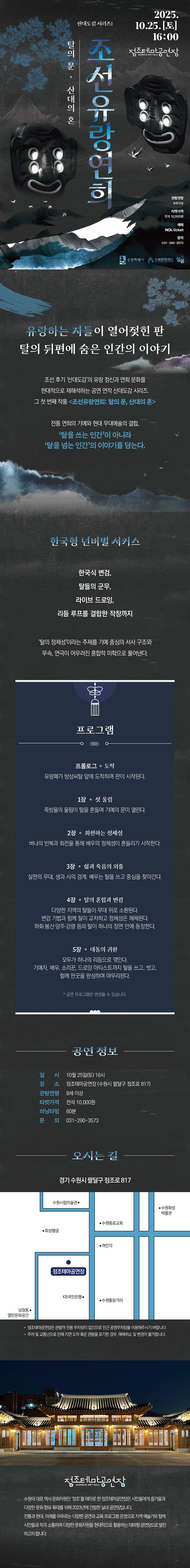 산대도감 시리즈1 탈의 문, 산대의 혼 조선유량연희  2025.10.25.(토) 16:00 정조테마공연장 JEONGJO ART HALL  관람연령 8세 이상, 티켓가격 전석 10,000원, 예매 NOL ticket, 문의 031-290-3573  탈, 산맥 이미지  오른쪽 하단 수원특례시, 수원문화재단, 청류 로고   유랑하는 자들이 열어젖힌 판 탈의 뒤편에 숨은 인간의 이야기  조선 후기 산대도감의 유랑 정신과 연희 문화를 현대적으로 재해석하는 공연 연작 산대도감 시리즈. 그 첫 번째 작품 조선유랑연희: 탈의 문, 산대의 혼  전통 연희의 기예와 현대 무대예술의 결합, 탈을 쓰는 인간이 아니라 탈을 넘는 인간의 이야기를 담는다.   한국형 넌버벌 서커스 한국식 변검, 탈들의 군무, 라이브 드로잉, 리듬 루프를 결합한 작창까지  탈의 정체성이라는 주제를 기예 중심의 서사 구조와 무속, 연극이 어우러진 혼합적 미학으로 풀어낸다.   프로그램 프롤로그 – 도착 유랑패가 방상씨탈 앞에 도착하며 판이 시작된다. 	 1장 – 첫 울림 죽방울의 울림이 탈을 흔들며 기예의 문이 열린다. 	 2장 – 회전하는 정체성 버나의 반복과 회전을 통해 배우의 정체성이 흔들리기 시작한다. 	 3장 – 삶과 죽음의 외줄 살판의 무대, 생과 사의 경계. 배우는 탈을 쓰고 중심을 찾아간다. 	 4장 – 탈의 혼합과 변검 다양한 지역의 탈들이 무대 위로 소환된다. 변검 기법과 함께 탈이 교차하고 정체성은 해체된다. 하회,봉산,양주,강령 등의 탈이 하나의 장면 안에 등장한다.  5장 – 대동의 귀환 모두가 하나의 리듬으로 엮인다. 기예자, 배우, 소리꾼, 드로잉 아티스트까지 탈을 쓰고, 벗고, 함께 판굿을 완성하며 마무리된다.  * 공연 프로그램은 변경될 수 있습니다.   공연 정보 일시: 10월 25일(토) 16시 장소: 정조테마공연장(수원시 팔달구 정조로 817) 관람연령: 8세 이상 티켓가격: 전석 10,000원 러닝타임: 60분 문의: 031-290-3573   오시는 길 경기 수원시 팔달구 정조로 817 약도 이미지 1부 -정조테마공연장은 관람객 전용 주차장이 없으므로 인근 공영주차장을 이용해 주시기 바랍니다. -주차 및 교통난으로 인해 지연 도착 혹은 관람을 포기한 경우, 예매 취소 및 변경이 불가합니다.   정조테마공연장 사진 정조테마공연장 로고  수원의 대표 역사 문화자원인 정조를 테마로 한 정조테마공연장은 시민들에게 즐거움과 다양한 문화 향유 확대를 위해 2023년에 건립한 실내 공연장입니다. 전통과 현대, 미래를 아우르는 다양한 공연과 교육 프로그램 운영으로 지역 예술가와 함께 시민들과 적극 소통하며 다양한 문화자원을 현대적으로 활용하는 테마형 공연장으로 발전하고자 합니다.