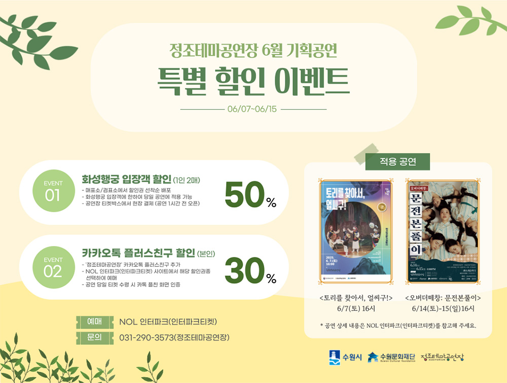 정조테마공연장 6월 기획공연 특별 할인 이벤트 06/07~06/15  EVENT 01 화성행궁 입장객 할인 (1인 2매) - 매표소/검표소에서 할인권 선착순 배포 - 화성행궁 입장객에 한하여 당일 공연에 적용 가능 - 공연장 티켓박스에서 현장 결제 (공연 1시간 전 오픈) 50%  EVENT 02 카카오톡 플러스친구 할인 (본인) - '정조테마공연장' 카카오톡 플러스친구 추가 - NOL 인터파크(인터파크티켓) 사이트에서 해당 할인권종 선택하여 예매 - 공연 당일 티켓 수령 시 카톡 플친 화면 인증 30%  적용 공연 토리를 찾아서, 얼씨구! 6/7(토) 16시  오버더떼창: 문전본풀이 6/14(토)-15(일) 16시  *공연상세 내용은 NOL 인터파크(인터파크티켓)를 참고해 주세요.  예매 : NOL 인터파크(인터파크티켓) 문의 : 031-290-3573(정조테마공연장)  수원시, 수원문화재단, 정조테마공연장 로고