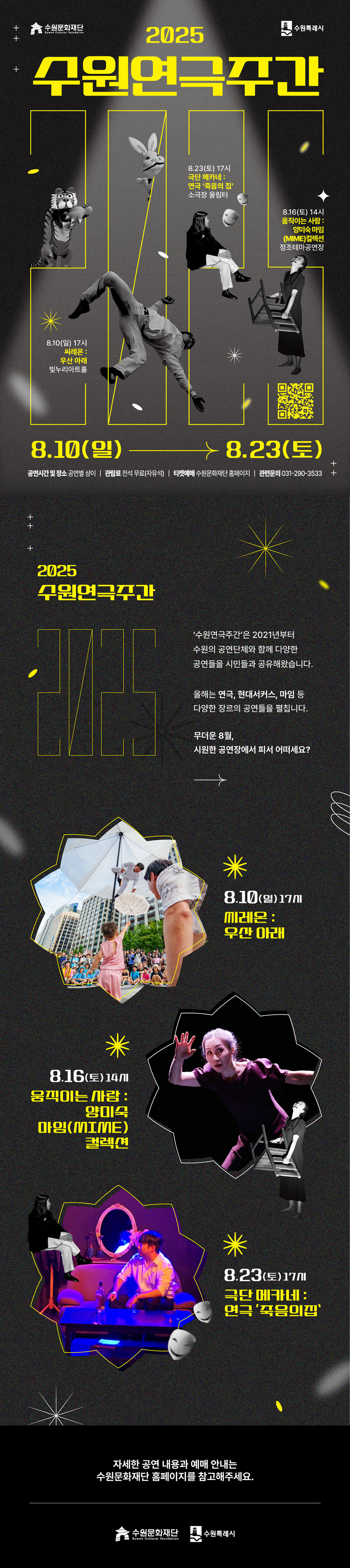 수원문화재단 수원특례시 2025 수원연극주간 8.10(일) 17시 씨레온 : 우산 아래 빛누리아트홀 8.23(토) 17시 극단 메카네 : 연극 죽음의 집 소극장 울림터 8.16(토) 14시 움직이는 사람 : 양미숙 마임(MIME)컬렉션 정조테마공연장 8.10(일)-8.23(토) 공연시간 및 장소 공연별 상이/ 관람료 전석 무료(자유석) 티켓예매 수원문화재단 홈페이지/ 관련문의 031-270-3533 2025 수원연극주간 수원연극주간은 2021년부터 수원의 공연단체와 함께 다양한 공연들을 시민들과 공유해왔습니다. 올해는 연극, 현대서커스, 마임 등 다양한 장르의 공연들을 펼칩니다. 무더운 8월, 시원한 공연장에서 피서 어떠세요? 8.10(일) 17시 씨레온 : 우산 아래 8.16(토) 14시 움직이는 사람 : 양미숙 마임(MIME)컬렉션 8.23(토) 17시 극단 메카네 : 연극 죽음의 집 자세한 공연 내용과 예매 안내는 수원문화재단 홈페이지를 참고해주세요. 수원문화재단 수원특례시