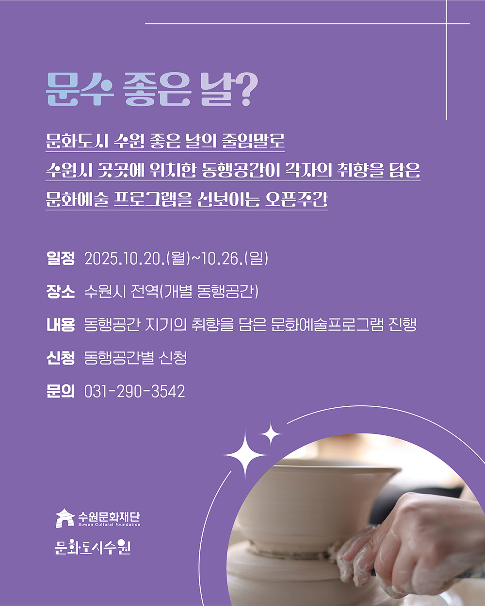 문수 좋은 날 문화도시 수원 좋은 날의 줄임말로 수원시 곳곳에 위치한 동행공간이 각자의 취향을 담은 문화예술 프로그램을 선보이는 오픈주간 일정 2025. 10. 20.(월)~10. 26.(일) 장소 수원시 전역(개별 동행공간) 내용 동행공간 지기의 취향을 담은 문화예술프로그램 진행 신청 동행공간별 신청 문의 031-290-3542 수원문화재단 문화도시수원