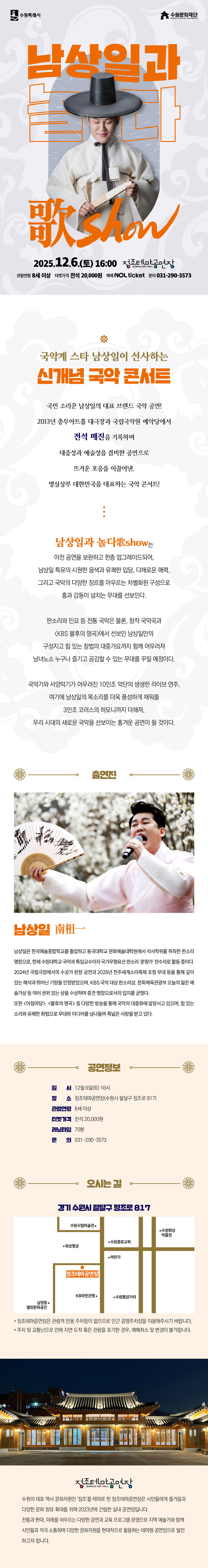 수원특례시 수원문화재단 남상일과 놀다 歌Show 2025.12.6.(토) 16:00 정조테마공연장 JEONG JO ART HALL 관람연령 8세 이상 티켓가격 전석 20,000원 예매 NOL ticket 문의 031-290-3573 국악계 스타 남상일이 선사하는 신개념 국악 콘서트 국민 소리꾼 남상일의 대표 브랜드 국악 공연! 2013년 충무아트홀 대극장과 국립국악원 예악당에서 전석 매진을 기록하며 대중성과 예술성을 겸비한 공연으로 뜨거운 호응을 이끌어낸, 명실상부 대한민국을 대표하는 국악 콘서트! 남상일과 놀다歌show는 이전 공연을 보완하고 한층 업그레이드되어, 남상일 특유의 시원한 음색과 유쾌한 입담, 다채로운 매력, 그리고 국악의 다양한 장르를 아우르는 차별화된 구성으로 흥과 감동이 넘치는 무대를 선보인다. 판소리와 민요 등 전통 국악은 물론, 창작 국악곡과 KBS 불후의 명곡에서 선보인 남상일만의 구성지고 힘 있는 창법의 대중가요까지 함께 어우러져 남녀노소 누구나 즐기고 공감할 수 있는 무대를 꾸밀 예정이다. 국악기와 서양악기가 어우러진 10인조 악단의 생생한 라이브 연주, 여기에 남상일의 목소리를 더욱 풍성하게 채워줄 3인조 코러스의 하모니까지 더해져, 우리 시대의 새로운 국악을 선보이는 흥겨운 공연이 될 것이다. 출연진 남상일 南相一 남상일은 한국예술종합학교를 졸업하고 동국대학교 문화예술대학원에서 석사학위를 취득한 판소리 명창으로, 현재 수원대학교 국악과 특임교수이자 국가무형유산 판소리 춘향가 전수자로 활동 중이다. 2024년 국립극장에서의 수궁가 완창 공연과 2025년 전주세계소리축제 초청 무대 등을 통해 깊이 있는 해석과 뛰어난 기량을 인정받았으며, KBS 국악 대상 판소리상, 문화체육관광부 오늘의 젊은 예술가상 등 여러 권위 있는 상을 수상하며 중견 명창으로서의 입지를 굳혔다. 또한 아침마당, 불후의 명곡 등 다양한 방송을 통해 국악의 대중화에 앞장서고 있으며, 힘 있는 소리와 유쾌한 화법으로 무대와 미디어를 넘나들며 폭넓은 사랑을 받고 있다. 공연정보 일시: 12월 6일(토) 16시 장소: 정조테마공연장(수원시 팔달구 정조로 817) 관람연령: 8세 이상 티켓가격: 전석 20,000원 러닝타임: 70분 문의: 031-290-3573 오시는 길 경기 수원시 팔달구 정조로 817 약도 이미지 1건 -정조테마공연장은 관람객 전용 주차장이 없으므로 인근 공영주차장을 이용해 주시기 바랍니다. -주차 및 교통난으로 인해 지연 도착 혹은 관람을 포기한 경우, 예매 취소 및 변경이 불가합니다. 정조테마공연장 수원의 대표 역사 문화자원인 정조를 테마로 한 정조테마공연장은 시민들에게 즐거움과 다양한 문화 향유 확대를 위해 2023년에 건립한 실내 공연장입니다. 전통과 현대, 미래를 아우르는 다양한 공연과 교육 프로그램 운영으로 지역 예술가와 함께 시민들과 적극 소통하며 다양한 문화자원을 현대적으로 활용하는 테마형 공연장으로 발전하고자 합니다.