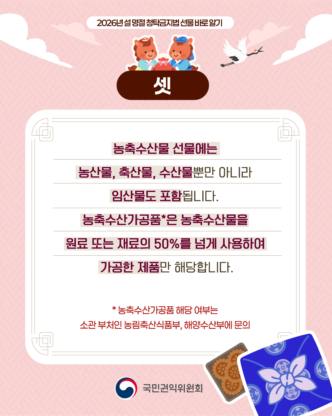 [정가운데 최상단] 2026년 설 명절 청탁금지법 선물 바로 알기 (이미지)붉은말 한 쌍이 한복을 입고 붉은 복주머니에 손을 얹고 있는 상반신 모습 [정가운데] (이미지)백색 연하장 배경에 안내 텍스트가 있으며, 우측 맨하단에 약과세트, 선물보따리 모습 (텍스트)농축수산물 선물에는 농산물, 축산물, 수산물뿐만 아니라 임산물도 포함됩니다. 농축수산가공품*은 농축수산물을 원료 또는 재료의 50%를 넘게 사용하여 가공한 제품만 해당합니다. *농축수산가공품 해당 여부는 소관 부처인 농림축산식품부, 해양수산부에 문의 [정가운데 맨하단] 국민권익위원회 CI