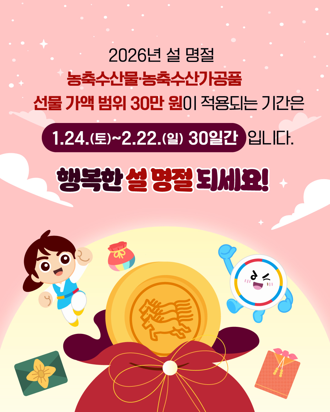 [정가운데 상단] 2026 설 명절 농축수산물, 농축수산가공품 선물 가액 범위 30만 원이 적용되는 기간은 1.24.(토)~2.22.(일) 30일간 입니다. 행복한 설 명절 되세요! [정가운데 하단] (이미지)정가운데 보름달이 뒤편에 있으며, 빨간 복주머니에서 노란색 마패가 튀어나와 있는 모습. 좌우로 복주머니와 설 선물 보따리가 있으며, 국민권익위 대표 캐릭터가 주먹쥐고 뛰어오른 힘찬 모습