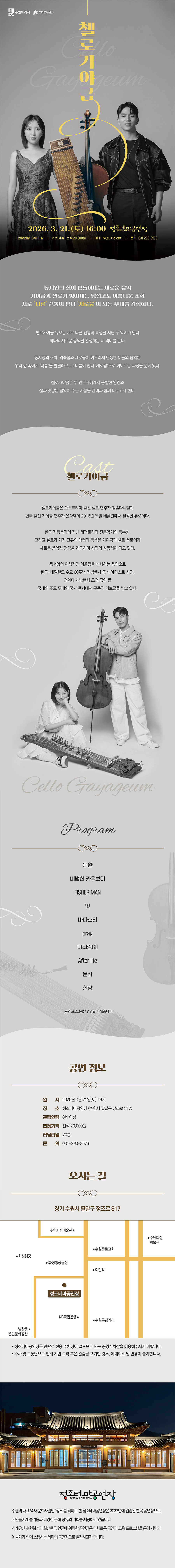 [좌측상단] 수원특례시, 수원문화재단 CI  [중앙상단] 첼로가야금 Cello Gayageum  [중앙하단] (이미지) 가야금 연주자와 첼로 연주자가 각자 악기를 들고 나란히 서 있는 모습  [중앙최하단] 2026. 3. 21.(토) 16:00 정조테마공연장 관람연령 8세 이상 티켓가격 전석 20,000원 예매 NOL ticket 문의 031-290-3573  동서양의 현이 만들어내는 새로운 음악 가야금과 첼로가 빚어내는 낯설고도 아름다운 조화 서로 다른 전통이 만나 새로움이 되는 무대를 경험하다.  첼로가야금 듀오는 서로 다른 전통과 특성을 지닌 두 악기가 만나 하나의 새로운 음악을 완성하는 데 의미를 둔다.  동서양의 조화, 익숙함과 새로움이 어우러져 탄생한 이들의 음악은 우리 삶 속에서 다름을 발견하고, 그 다음이 만나 새로움으로 이어지는 과정을 닮아 있다.  첼로가야금은 두 연주자에게서 출발한 영감과 삶과 맞닿은 음악이 주는 기쁨을 관객과 함께 나누고자 한다.  cast 첼로가야금  첼로가야금은 오스트리아 출신 첼로 연주자 김솔다니엘과 한국 출신 가야금 연주자 윤다영이 2016년 독일 베를린에서 결성한 듀오이다.  한국 전통음악이 지닌 레퍼토리와 전통악기의 특수성, 그리고 첼로가 가진 고유의 매력과 특색은 가야금과 첼로 서로에게 새로운 음악적 영감을 제공하며 창작의 원동력이 되고 있다.  동서양의 이색적인 어울림을 선사하는 음악으로 한국-네덜란드 수교 60주년 기념행사 공식 아티스트 선정, 청와대 개방행사 초청 공연 등 국내외 주요 무대와 국가 행사에서 꾸준히 러브콜을 받고 있다.  (이미지)가야금 연주자가 좌측에 앉아서 가야금을 앞에 두고 있는 모습/ 왼쪽에 첼로 연주자가 첼로에 팔을 괴고 서 있는 모습  cello gayageum  program 몽환 비범한 카우보이 FISHER MAN 엇 바다소리 pray 아리랑GO After life 운하 한양 * 공연 프로그램은 변경될 수 있습니다.  공연정보 일시 2026년 3월 21일(토) 16시 장소 정조테마공연장(수원시 팔달구 정조로 817) 관람연령 8세 이상 티켓가격 전석 20,000원 러닝타임 70분 문의 031-290-3573  문의 경기 수원시 팔달구 정조로 817 지도 이미지 1개 정조테마공연장은 관람객 전용 주차장이 없으므로 인근 공영주차장을 이용해주시기 바랍니다. 주차 및 교통난으로 인해 지연 도착 혹은 관람을 포기한 경우, 예매취소 및 변경이 불가합니다.