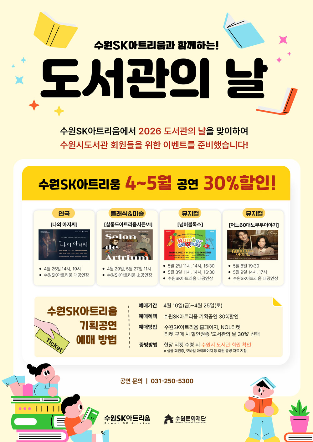 수원SK아트리움과 함께하는 도서관의 날 기념 공연할인안내 홍보 포스터  연극 [나의아저씨] 4월 25일 14시, 19시 클래식,미술 [살롱드아트리움시즌VI] 4월 29일, 5월 27일 11시 뮤지컬 [넘버블록스] 5월 2일 11시, 14시, 16:30 5월 3일 11시, 14시, 16:30 뮤지컬 [어느60대노부부이야기] 5월 8일 19:30 5월 9일 14시, 17시  수원SK아트리움 기획공연 예매방법 예매기간 4월 10일(금) ~ 4월 25일(토) 예매혜택 수원SK아트리움 기획공연 30%할인 예매방법 수원SK아트리움 홈페이지, NOL티켓 티켓 구매 시 할인권종 도서관의 날 30% 선택 증빙방법 현장 티켓 수령 시 수원시 도서관 회원 확인 ※ 실물 회원증, 모바일 마이페이지 등 회원 증빙 자료 지참 공연문의 031-250-5300