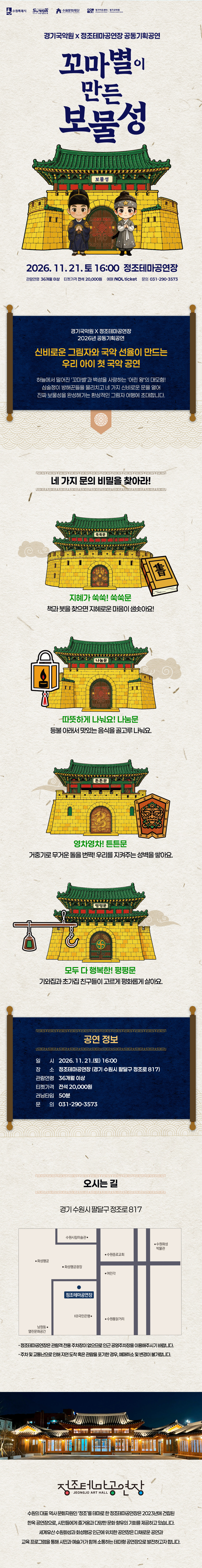 경기국악원과 정조테마공연장 공동기획공연, 꼬마별이 만든 보물성 공연 상세 안내 이미지입니다.  전체 이미지는 한지 질감의 밝은 배경 위에 전통 성곽과 어린이 캐릭터를 활용해 구성된 긴 세로형 포스터입니다. 상단에는 수원특례시, 2026-2027 수원 방문의 해, 수원문화재단, 경기아트센터 등 관련 로고가 배치되어 있습니다.  공연 제목은 “꼬마별이 만든 보물성”입니다. 중앙에는 초록색 지붕의 성문과 성곽이 그려져 있고, 성문 앞에는 별을 들고 있는 어린이 캐릭터 두 명이 서 있습니다. 성문에는 “보물성”이라고 적혀 있습니다.  공연은 2026년 11월 21일 토요일 16시에 정조테마공연장에서 진행됩니다. 관람연령은 36개월 이상입니다. 티켓가격은 전석 20,000원입니다. 러닝타임은 50분입니다. 문의전화는 031-290-3573입니다. 예매는 NOL ticket을 통해 진행됩니다.  중간 안내 영역에는 “경기국악원 X 정조테마공연장 2026년 공동기획공연”이라는 문구와 함께, “신비로운 그림자와 국악 선율이 만드는 우리 아이 첫 국악 공연”이라는 소개 문구가 있습니다. 하늘에서 혼자 빛나던 꼬마별이 등장하고, 실수로 흩어진 보물들을 모으기 위해 네 가지 소리문으로 된 성 안으로 들어가 보물을 찾아가는 이야기로 소개됩니다.  이어서 “네 가지 문의 비밀을 찾아라!”라는 문구 아래 네 개의 문이 소개됩니다.  첫 번째는 “지혜가 쑥쑥! 쑥쑥문”입니다. 성문 옆에는 책 그림이 있으며, “책과 보물을 찾으면 지혜로운 마음이 쑥쑥해요”라는 내용이 적혀 있습니다.  두 번째는 “따뜻하게 나눠요! 나눔문”입니다. 성문 옆에는 등불 그림이 있으며, “등불 아래서 맛있는 음식을 골고루 나눠요”라는 내용이 적혀 있습니다.  세 번째는 “영차영차! 튼튼문”입니다. 성문 옆에는 전통 문양이 있는 방패 모양 그림이 있으며, “거울기로 무거운 돌덩이를 번쩍, 우리를 지켜주는 성벽을 쌓아요”라는 내용이 적혀 있습니다.  네 번째는 “모두 다 행복한! 평평문”입니다. 성문 옆에는 저울 그림이 있으며, “기와집과 초가집 친구들이 고르게 평화롭게 살아요”라는 내용이 적혀 있습니다.  공연 정보 영역에는 일시, 장소, 관람연령, 티켓가격, 러닝타임, 문의전화가 다시 정리되어 있습니다. 일시는 2026년 11월 21일 토요일 16시, 장소는 정조테마공연장입니다. 주소는 경기 수원시 팔달구 정조로 817입니다.  오시는 길 영역에는 정조테마공연장 위치를 안내하는 약도가 있습니다. 약도에는 정조테마공연장을 중심으로 주변 도로와 인근 시설 위치가 표시되어 있습니다.  하단에는 야간에 조명이 켜진 한옥 형태의 정조테마공연장 사진이 있습니다. 정조테마공연장은 수원화성 인근에 위치한 공연장으로, 전통과 현대가 어우러진 공연을 선보이는 공간으로 소개되어 있습니다.  이 이미지는 가족 관객과 어린이를 대상으로 한 국악 공연 꼬마별이 만든 보물성의 공연 일정, 장소, 관람연령, 티켓가격, 러닝타임, 줄거리, 네 가지 문 이야기, 예매 및 오시는 길을 안내하는 상세 홍보 이미지입니다.