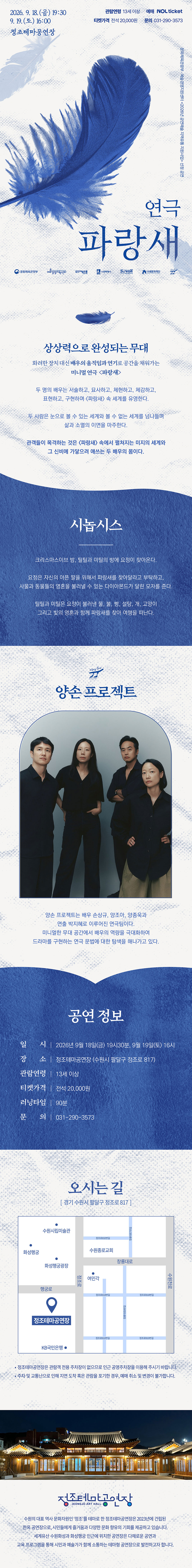 연극 파랑새 공연 상세 안내 이미지입니다.  전체 이미지는 흰색과 파란색을 중심으로 구성된 긴 세로형 포스터입니다. 상단에는 파란색 깃털 이미지가 크게 배치되어 있으며, 공연 제목은 “연극 파랑새”입니다.  공연은 2026년 9월 18일 금요일 오후 7시 30분, 9월 19일 토요일 오후 4시에 정조테마공연장에서 진행됩니다. 관람연령은 13세 이상이며, 예매는 NOL ticket을 통해 가능합니다. 티켓가격은 전석 20,000원이고, 문의전화는 031-290-3573입니다.  포스터 중간에는 “상상력으로 완성되는 무대”라는 문구가 있습니다. 배우의 움직임과 연기로 무대 위 파랑새의 세계를 구현하는 미니멀 연극임을 소개합니다. 두 명의 배우가 서술하고, 묘사하고, 설명하고, 표현하며 연극 파랑새 속 세계를 구현한다는 내용이 담겨 있습니다.  시놉시스 영역에는 그리스마스 이브 밤, 틸틸과 미틸에게 요정이 찾아오고, 파랑새를 찾아달라는 부탁을 받는 이야기가 소개되어 있습니다. 두 아이는 사물과 동물의 영혼을 볼 수 있는 다이아몬드가 달린 모자를 받고, 빵, 물, 설탕, 개, 고양이, 빛 등과 함께 파랑새를 찾아 여행을 떠나는 내용입니다.  다음 영역에는 공연단체 “앙손 프로젝트” 소개가 있습니다. 검은색 의상을 입은 네 명의 출연자가 정면을 바라보고 서 있는 단체 사진이 배치되어 있습니다. 앙손 프로젝트는 미니멀한 무대 공간에서 배우와 연출의 힘으로 드라마를 구현하는 연극 작업을 이어가는 단체로 소개되어 있습니다.  공연 정보는 다음과 같습니다. 일시는 2026년 9월 18일 금요일 오후 7시 30분, 9월 19일 토요일 오후 4시입니다. 장소는 정조테마공연장이며, 주소는 경기 수원시 팔달구 정조로 817입니다. 관람연령은 13세 이상, 티켓가격은 전석 20,000원, 러닝타임은 90분, 문의전화는 031-290-3573입니다.  오시는 길 영역에는 정조테마공연장 위치를 안내하는 약도가 있습니다. 약도에는 정조테마공연장을 중심으로 수원시립미술관, 화성행궁, 수원전통문화관 등 주변 위치가 표시되어 있습니다.  하단에는 야간에 조명이 켜진 한옥 형태의 정조테마공연장 사진이 배치되어 있습니다. 정조테마공연장은 수원화성 인근에 위치한 전통문화공간으로, 전통과 현대가 어우러진 공연을 선보이는 장소로 소개되어 있습니다.