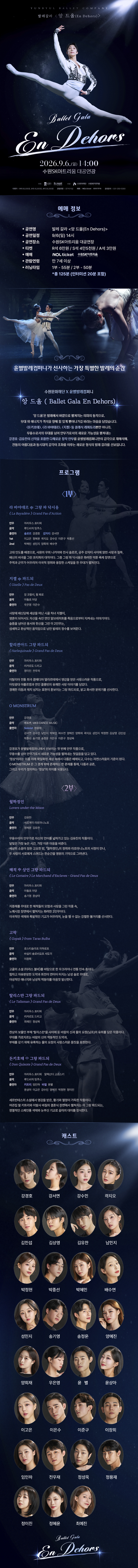 발레 갈라 En Dehors 공연 상세 안내 이미지입니다. 전체 이미지는 짙은 남색과 검은색을 배경으로 한 긴 세로형 공연 포스터입니다. 상단에는 무대 조명을 받으며 흰색 발레 의상을 입은 무용수가 공중에서 다리를 크게 벌리고 도약하는 장면이 크게 배치되어 있습니다. 공연 제목은 “Ballet Gala En Dehors”입니다. 공연은 2026년 9월 6일 일요일 14시에 수원SK아트리움 대공연장에서 진행됩니다. 공연명은 발레 갈라 En Dehors이며, 관람연령은 7세 이상으로 보입니다. 예매는 NOL ticket과 수원SK아트리움에서 진행됩니다. 티켓가격은 R석 60,000원, S석 40,000원, A석 30,000원으로 보입니다. 공연시간은 약 2시간으로 안내되어 있습니다. 예매 정보 아래에는 발레 공연 장면이 배치되어 있습니다. 왼쪽에는 흰 발레 의상을 입은 남녀 무용수가 함께 춤추는 장면이 있고, 오른쪽에는 무용수가 몸을 숙인 역동적인 장면이 있습니다. 이어 “국내 발레계 정상급 무용수가 선사하는 가장 특별한 발레의 순간”이라는 취지의 공연 소개 문구가 배치되어 있습니다. 공연 소개 영역에는 “En Dehors”라는 제목과 함께 고전 발레의 아름다움과 무대 위 회전, 도약, 균형, 선의 움직임을 보여주는 갈라 공연임을 설명하는 문구가 있습니다. 발레 갈라 형식으로 여러 작품의 주요 장면을 모아 감상할 수 있는 공연입니다. 프로그램 영역은 1부와 2부로 나누어 구성되어 있습니다. 각 순서에는 발레 작품명, 음악, 안무, 출연자 정보와 작품 설명이 작은 글씨로 안내되어 있습니다. 다만 원본 이미지의 글씨가 매우 작아 세부 작품명과 출연진을 정확히 모두 판독하기는 어렵습니다. 홈페이지 본문에는 프로그램명을 별도 텍스트로 제공하는 것이 필요합니다. 중간과 하단에는 어두운 무대 위에서 발레 무용수들이 춤추는 흑백 또는 푸른빛 계열의 배경 이미지가 들어가 있습니다. 무용수의 실루엣과 조명 효과가 겹쳐져 공연의 우아하고 극적인 분위기를 보여줍니다. 캐스트 영역에는 여러 명의 무용수 얼굴 사진이 원형 프레임 안에 배열되어 있습니다. 남녀 무용수들이 여러 줄로 배치되어 있으며, 각 사진 아래에는 무용수 이름이 적혀 있습니다. 전체 캐스트 명단은 이미지의 작은 글씨로 제공되어 있어, 정확한 명단은 홈페이지 본문에 별도 텍스트로 표기하는 것이 적절합니다. 하단에는 다시 공연 제목 “Ballet Gala En Dehors”가 표시되어 있습니다. 이 이미지는 발레 갈라 En Dehors 공연의 일정, 장소, 관람연령, 티켓가격, 예매처, 공연 소개, 프로그램 구성, 출연 무용수 명단을 안내하는 상세 홍보 이미지입니다.