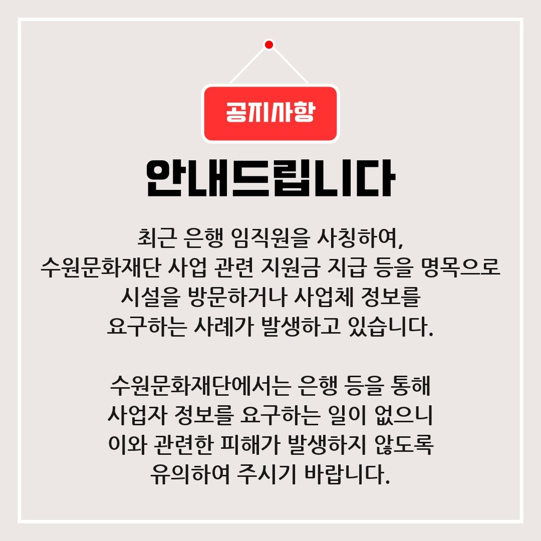 안녕하세요. 수원문화재단입니다.최근 은행 임직원을 사칭하여 수원문화재단 사업 관련 지원금 지급 등을 명목으로시설을 방문하거나 사업체 정보를 요구하는 사례가 발생하고 있습니다.수원문화재단에서는 은행 등을 통해 사업자 정보를 요구하는 일이 없으니 이와 관련하여 피해가 발생하지 않도록 유의하여 주시기 바랍니다.감사합니다.