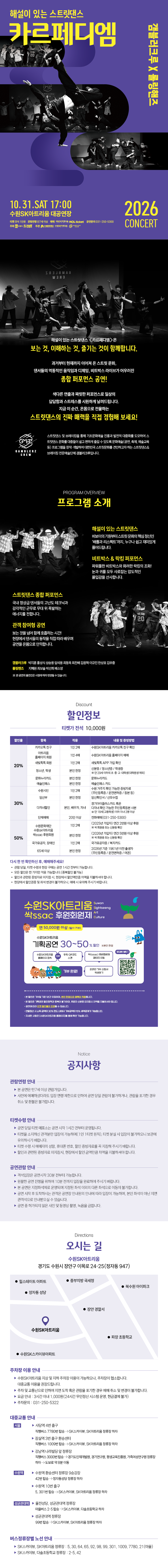 해설이 있는 스트릿댄스 ‘카르페디엠’ 공연 안내 이미지. 공연은 2026년 10월 31일 토요일 오후 5시 수원SK아트리움 대공연장에서 열린다. 관람료는 전석 10,000원이며 8세 이상 관람할 수 있다. 세계적인 비보이 크루 갬블러크루가 출연해 스트릿댄스의 장르와 특징을 설명하는 해설, 장르별 스트릿댄스, 퓨전 퍼포먼스, 관객 참여형 공연을 선보인다. 공연 포스터에는 보라색 배경 위에서 역동적인 동작을 펼치는 비보이들의 흑백사진이 배치돼 있다.  카카오톡 채널 친구, 수원SK아트리움 홈페이지 회원, 새빛톡톡 회원, 청소년·학생, 문화누리카드 및 예술인패스 소지자 등에게 20% 할인이 적용된다. 수원특례시민, 임산부, 다자녀가정 및 20인 이상 단체는 30%, 수원SK아트리움 싹 후원회원, 국가유공자, 장애인, 65세 이상 관객은 50% 할인받을 수 있다. 할인 대상자는 공연 당일 관련 증빙자료를 지참해야 하며, 미지참 시 정가와의 차액을 지불해야 한다.  공연 당일 매표소는 공연 시작 1시간 전, 객석은 공연 시작 30분 전부터 운영될 예정이다. 공연 시작 후에는 입장이 제한될 수 있다. 공연장은 경기도 수원시 장안구 이목로 24-25에 있으며, 공연 당일 주차장이 혼잡할 수 있어 대중교통 이용을 권장한다. 공연 및 단체 관람 문의는 수원SK아트리움 031-250-5300.