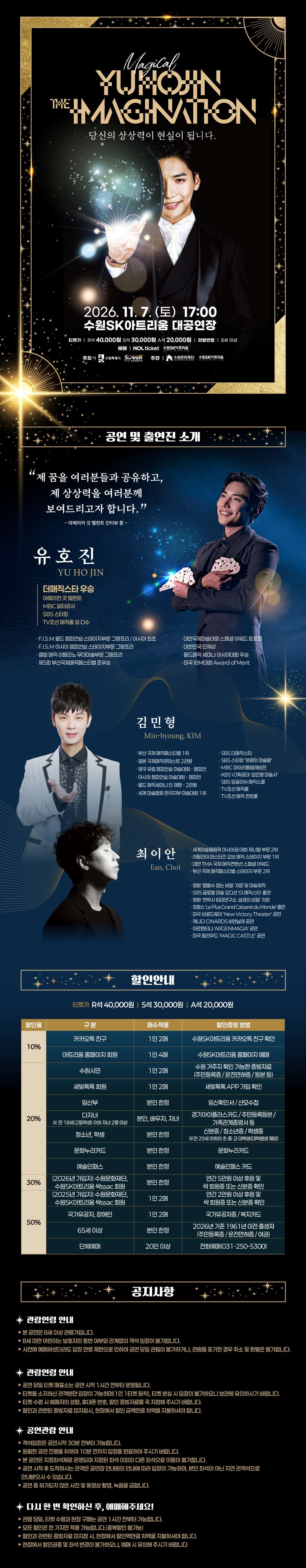 검은색과 금색, 짙은 파란색을 활용한 마술 공연 상세 포스터. 상단에는 마술사 유호진이 손에서 빛이 퍼지는 듯한 마술을 선보이는 사진과 함께 공연명 ‘Magical YUHOJIN THE IMAGINATION’, 문구 ‘당신의 상상력이 현실이 됩니다.’가 적혀 있다. 공연은 2026년 11월 7일 토요일 오후 5시 수원SK아트리움 대공연장에서 진행되며, 관람료는 R석 4만 원, S석 3만 원, A석 2만 원이고 관람등급은 8세 이상이다.  중단 ‘공연 및 출연진 소개’에는 “제 꿈을 여러분들과 공유하고, 제 상상력을 여러분께 보여드리고자 합니다.”라는 유호진의 문구와 함께 마술사 유호진, 김민형, 최이안의 사진과 주요 활동 및 수상 경력이 소개되어 있다. 유호진은 국내외 무대에서 활동해 온 마술사로 다양한 국제 마술대회 수상 및 공연 경력이 안내되어 있으며, 김민형과 최이안도 함께 출연한다.  하단 ‘할인안내’에는 카카오톡 친구, 아트리움 홈페이지 회원, 수원시민, 새빛톡톡 회원, 임산부, 다자녀 가정, 청소년·학생, 문화누리카드, 예술인패스, 국가유공자·장애인, 65세 이상, 단체 관람 등을 대상으로 한 10~50% 할인과 할인별 적용 매수 및 증빙 방법이 표로 안내되어 있다.  마지막 ‘공지사항’에는 관람연령, 관람연령 확인, 공연장 입장 및 예매 관련 안내가 적혀 있다. 본 공연은 8세 이상 관람 가능하며, 연령 확인이 필요한 경우 증빙자료를 지참해야 한다. 공연 당일에는 원활한 입장을 위해 여유 있게 공연장에 도착해야 하며, 예매 전 관람연령과 할인 적용 조건, 예매 및 취소 관련 사항을 확인해야 한다.