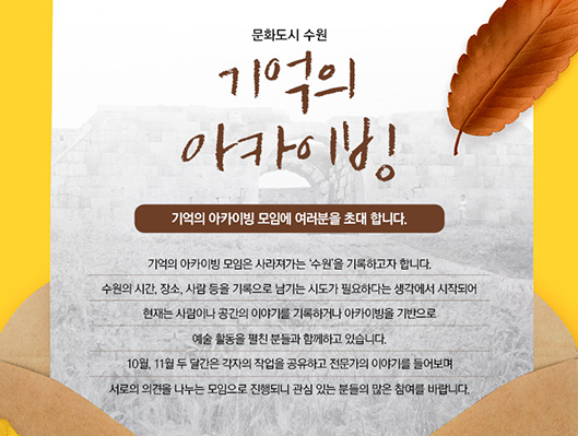 문화도시 수원 기억의 아카이빙 기억의 아카이빙 모임에 여러분을 초대 합니다. 기억의 아카이빙 모임은 사라져가는 ‘수원’을 기록하고자 합니다. 수원의 시간, 장소, 사람 등을 기록으로 남기는 시도가 필요하다는 생각에서 시작되어 현재는 사람이나 공간의 이야기를 기록하거나 아카이빙을 기반으로 예술 활동을 펼친 분들과 함께하고 있습니다.