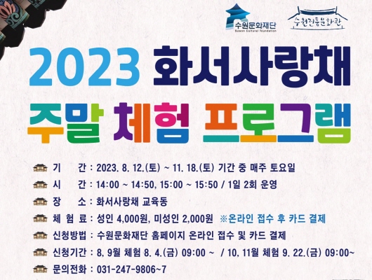수원문화재단 수원전통문화관 2023 화서사랑채 주말 체험 프로그램 기간 2023년 08월 12일 토요일부터 11월 18일 토요일까지 기간 중 매주 토요일 시간 14시 00분부터 14시 50분까지 15시 00분부터 15시 50분까지 1일 2회 운영 장소 화서사랑채 교육동 체험료 성인 4000원 미성인 2000원 온라인 접수 후 카드 결제 신청방법 수원문화재단 홈페이지 온라인 접수 및 카드 결제 신청기간 8월 9월 체험 8월 4일 금요일 9시 00분부터 10월 11월 체험 9월 22일 금요일 9시 00분부터 문의전화 031 247 9806