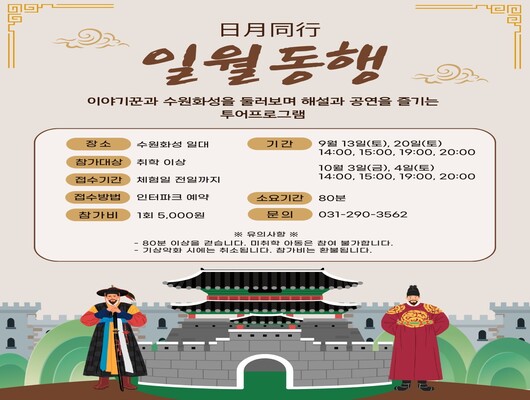 日月同行 일월동행 이야기꾼과 수원화성을 둘러보며 해설과 공연을 즐기는 투어프로그램  장소 : 수원화성 일대 참가대상 : 취학 이상 접수기간 : 체험일 전일까지 접수방법 : 인터파크 예약 참가비 : 1회 5,000원 기간  - 9월 13일(토), 20일(토) 14:00, 15800, 19:00, 20:00  - 10월 3일(금), 4일(토) 14:00, 15:00, 19:00, 20:00 소요기간 : 80분 문의 : 031-290-3562  ※유의사항※ - 80분 이상을 걷습니다. 미취학 아동은 참여 불가합니다. - 기상악화 시에는 취소됩니다. 참가비는 환불됩니다.  하단에 수문군, 수문화성, 정조대왕 이미지 삽입  