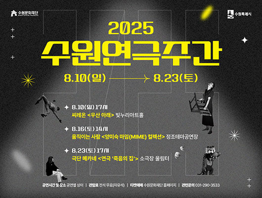 수원문화재단 수원특례시 2025 수원연극주간 8.10(일)-8.23(토) 8.10(일) 17시 씨레온 우산 아래 빛누리아트홀 8.16(토) 14시 움직이는 사람 양미숙 마임(MIME)컬렉션 정조테마공연장 8.23(토) 17시 극단 메카네 연극 죽음의 집 소극장 울림터 공연시간 및 장소 공연별 상이/ 관람료 전석 무료(자유석) 티켓예매 수원문화재단 홈페이지/ 관련문의 031-270-3533
