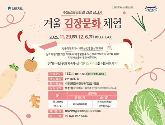 경기도 웰니스 관광지 선정 수원문화재단 수원전통문화관 수원전통문화관 건강 담그기 겨울 김장문화 체험 2025. 11. 29.(토), 12. 5.(토) 10:00~13:00 전통의 발효에서 배우는 건강한 삶의 지혜 발효의 원리를 가장 가까이에서 경험할 수 있는 우리 고유의 음식문화 김장! 직접 재료를 다루고 버무리며, 건강한 식습관과 지속가능한 웰니스 라이프를 체험해보세요! 접수기간 11. 7.(금) 10:00부터 네이버 예약접수 행사대상 성인 16명/회 행사장소 수원전통문화관 전통식생활체험관 강사정보 임종연 국가무형유산 제38호 조선왕조궁중음식 기능 이수자 프로그램 일시, 실습메뉴에 대한 표입니다. 11.29.(토) 공통김치 배추김치(5kg), 별미김치 총각김치(2kg)/ 12.6.(토) 공통김치 배추김치(5kg), 별미김치 섞박지(2kg) 체험료 80,000원(※ 체험 당일 현장 카드결제) 문의 031-247-5615