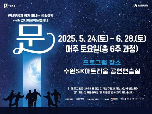 수원특례시 수원문화재단 현대무용과 함께 떠나는 예술여행 with 안드미로아트컴퍼니 문 2025.5.24.(토)~6.28.(토) 매주 토요일(총 6주 과정) 프로그램 장소 수원sk아트리움 공연연습실 이 프로그램은 2025 공연장 지역상주단체 지원사업에 선정되어 경기도와 경기문화재단의 지원을 받아 제작되었습니다. 수원문화재단 수원SK아트리움 안다미로아트컴퍼니 경기도 경기문화재단 프로그램 문의 031-250-5300