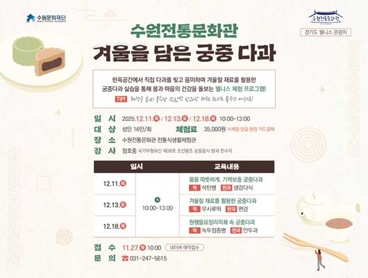 수원문화재단 수원전통문화관 경기도 웰니스 관광지 수원전통문화관 겨울을 담은 궁중 다과 한옥공간에서 직접 다과를 빚고 음미하며 겨울철 재료를 활용한 궁중다과 실습을 통해 몸과 마음의 건강을 돌보는 웰니스 체험 프로그램1 TIP! 혜경궁 홍씨 봉수당 진찬연 반과상 재현 전시도 놓치지 마세요! 일시 2025.12.11.목/12.13.토/12.18.목 10:00~13:00 대상 성인 16인/회 장소 수원전통문화관 전통식생활체험관 강사 정호중 국가무형유산 제38호 조선왕궁 궁중음식 병과 전수자 교육내용에 대한 일시, 교육내용 입니다. 12.11.목 10:30 몸을 따뜻하게, 기력보충 궁중다과 떡 석탄병 한과 생강다식 12.13.토 10:30 겨울철 재료를 활용한 궁중다과 떡 무시루떡 한과 편강 12.18.목 10:30 원행을묘정리의궤 속 궁중다과 떡 녹두점증병 한과 만두과 체험료 35,000원 ※체험 당일 현장 카드결제 접수 11.27.목 10:00 네이버 예약접수 문의 031-247-5615