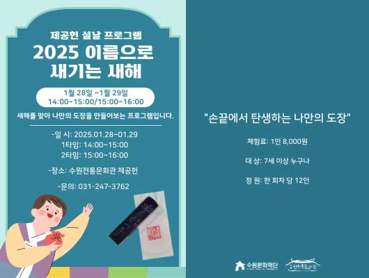 2분할 된 이미지  [1] 제공헌 설날 프로그램  2025 이름으로 새기는 새해  1월 28일~1월 29일 14:00~15:00 / 15:00~16:00  새해를 맞아 나만의 도장을 만들어보는 프로그램입니다.  - 일시 : 2025. 01. 28. ~ 01. 29.   1타임 : 14:00~15:00   2타임 : 15:00~16:00 - 장소 : 수원전통문화관 제공헌 - 문의 : 031-247-3762  한복입은 아이 이미지, 도장 사진  [2] 손끝에서 탄생하는 나만의 도장  체험료 : 1인 8,000원 대상 : 7세 이상 누구나 정원 : 한 회차당 12인  수원문화재단, 수원전통문화관 로고