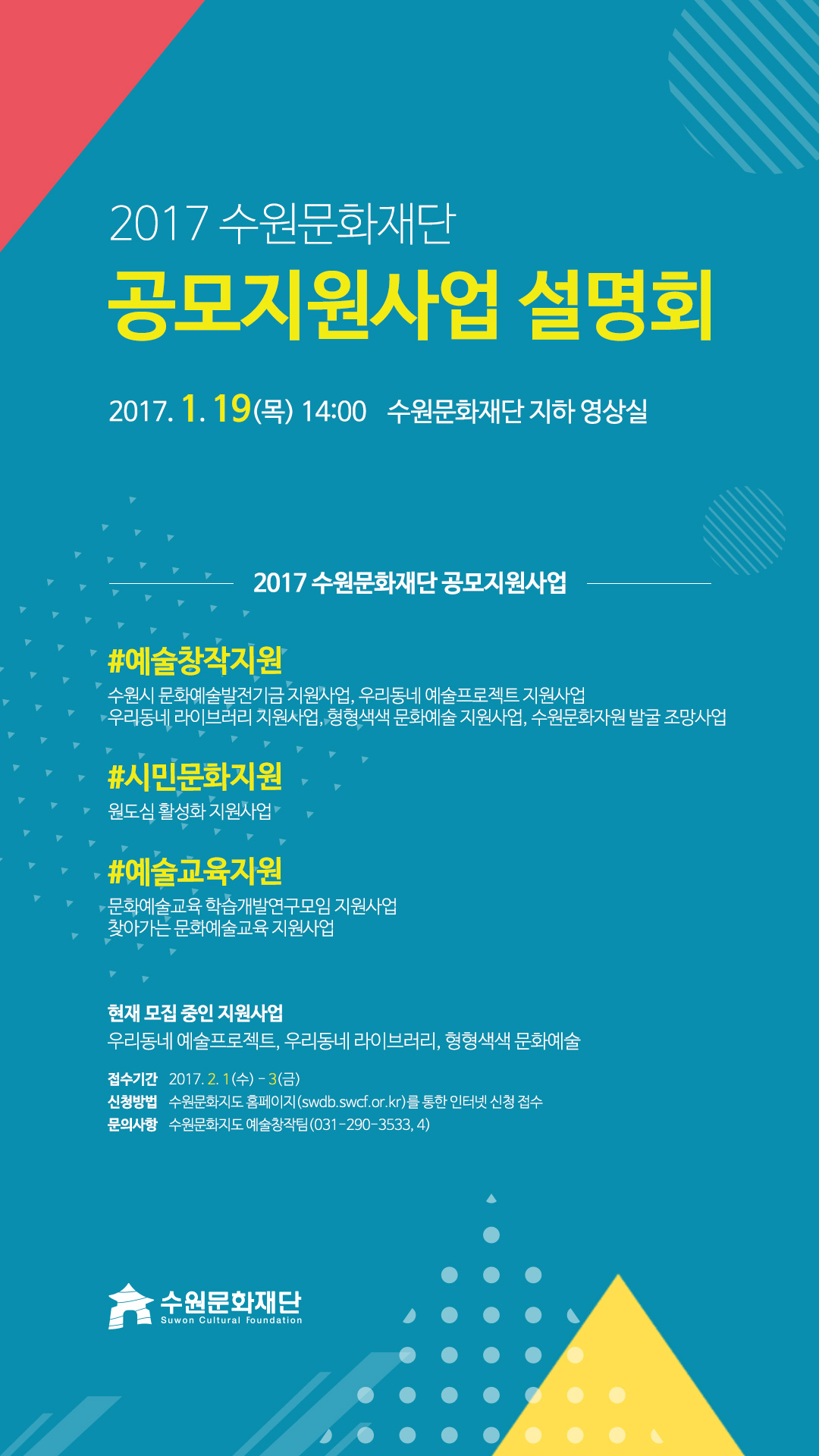2017 수원문화재단 공모지원사업 설명회 2017. 1. 19(목) 14시 수원문화재단 지하 영상실 예술창작지원에는 수원시 문화예술발전기금 지원사업, 우리동네 예술프로젝트 지원사업
우리동네 라이브러리 지원사업, 형형색색 문화예술 지원사업, 수원문화자원 발굴 조망사업이 있고 시민문화지원에는 원도심 활성화 지원사업이 있고 예술교육지원에는 문화예술교육 학습개발연구모임 지원사업, 찾아가는 문화예술교육 지원사업이 있다. 현재 모집 중인 지원사업 우리동네 예술프로젝트, 우리동네 라이브러리, 형형색색 문화예술이다. 접수기간 2017. 2. 1(수) - 3(금) 신청방법 수원문화지도 홈페이지(swdb.swcf.or.kr)를 통한 인터넷 신청 접수 문의사항 수원문화지도 예술창작팀(031-290-3533, 4)