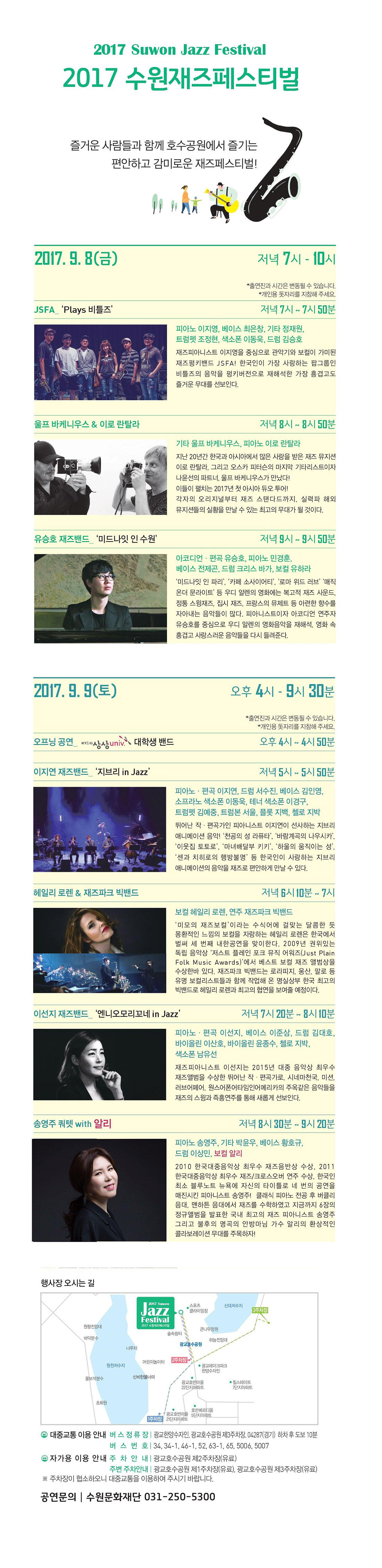 2017 수원재즈페스티벌 즐거운 사람들과 함께 호수공원에서 즐기는 편안하고 감미로운 재즈페스티벌! 축제개요 기간 : 2017. 9. 8(금) ~ 9. 9(토) 장소 : 광교호수공원 클라이밍장 앞 잔디마당 관람료 : 무료 2017. 9. 8(금) 저녁 7시-10시 JSFA ‘Plays 비틀즈’ 출연진 : 피아노 이지영, 베이스 최은창, 기타 정재원, 트럼펫 조정현, 색소폰 이동욱, 드럼 김승호 재즈피아니스트 이지영을 중심으로 관악기와 보컬이 가미된 재즈펑키밴드 JSFA! 한국인이 가장 사랑하는 팝그룹인 비틀즈의 음악을 펑키버전으로 재해석한 가장 흥겹고도 즐거운 무대를 선보인다. 울프 바케니우스 & 이로 란탈라 출연진 :피아노 울프 바케니우스, 기타 이로 란탈라 지난 20년간 한국과 아시아에서 많은 사랑을 받은 재즈 뮤지션 이로 란탈라, 그리고 오스카 피터슨의 마지막 기타리스트이자 나윤선의 파트너, 울프 바케니우스가 만났다! 이들의 펼치는 2017년 첫 아시아 듀오 투어! 각자의 오리지널부터 재즈 스탠다드까지, 실력파 해외뮤지션들의 실황을 만날 수 있는 최고의 무대가 될 것이다. 유승호 재즈밴드 ‘미드나잇 인 수원’ 출연진 :아코디언·편곡 유승호, 피아노 민경훈, 베이스 전제곤, 드럼 크리스 바가, 보컬 유하라 ‘미드나잇 인 파리’, ‘카페 소사이어티’, ‘로마 위드 러브’ ‘매직 온더 문라이트’ 등 우디 알렌의 영화에는 복고적 재즈 사운드, 정통 스윙재즈, 집시 재즈, 프랑스의 뮤제트 등 아련한 향수를 자아내는 음악들이 많다. 피아니스트이자 아코디언 연주자 유승호를 중심으로 우디 알렌의 영화음악을 재해석, 영화속 흥겹고 사랑스러운 음악들을 다시 들려준다. 2017. 9. 9(토) 오후 4시 - 9시반 오프닝 공연 출연진 :KT&G 상상univ 대학생 밴드 이지연 재즈밴드 ‘지브리 in Jazz’ 출연진 :피아노·편곡 이지연, 드럼 서수진, 베이스 김인영, 소프라노 색소폰 이동욱, 테너 색소폰 이경구, 트럼펫 김예중, 트럼본 서울, 플롯 지백, 첼로 지박 뛰어난 작편곡가인 피아니스트 이지연이 선사하는 지브리 애니메이션 음악! ‘천공의 성 라퓨타’, ‘바람계곡의 나우시카’, ‘이웃집 토토로’, ‘마녀배달부 키키’, ‘하울의 움직이는 성’,‘센과 치히로의 행방불명’ 등 한국인이 사랑하는 지브리 애니메이션의 음악을 재즈로 편안하게 만날 수 있다. 헤일리 로렌 & 재즈파크빅밴드 출연진 :보컬 헤일리 로렌, 연주 재즈파크빅밴드 ‘미모의 재즈보컬’이라는 수식어에 걸맞는 달콤한 듯 몽환적인 느낌의 보컬을 자랑하는 헤일리 로렌은 한국에서 벌써 세 번째 내한공연을 맞이한다. 2009년 권위있는 독립 음악상 ‘저스트 플레인 포크 뮤직 어워즈(Just Plain Folk Music Awards)’에서 베스트 보컬 재즈 앨범을 수상한바 있다. 재즈파크빅밴드는 로라피지, 웅산, 말로 등 유명 보컬리스트들과 함께 작업해온 명실상부 한국 최고의 빅밴드로 헤일리 로렌과 최고의 협연을 보여줄 예정이다. 이선지 재즈밴드 ‘엔니오모리꼬네 in Jazz’ 출연진 :피아노·편곡 이선지, 베이스 이준삼, 드럼 김대호, 바이올린 이산호, 바이올린 윤종수, 첼로 지박, 색소폰 남유선 재즈피아니스트 이선지는 2015년 대중음악상 최우스 재즈앨범을 수상한 뛰어난 작편곡가로,시네마천국, 미션, 러브어페어, 원스어폰어타임인어메리카의 주옥같은 음악들을 재즈의 스윙과 즉흥연주를 통해 새롭게 선보인다. 송영주 쿼텟 with 알리 출연진 :피아노 송영주, 기타 박윤우, 베이스 황호규, 드럼 이상민, 보컬 알리 2010 한국대중음악상 최우수 재즈음반상 수상, 2011 한국대중음악상 최우수 재즈/크로스오버 연주 수상, 한국인 최소 블루노트 뉴욕에 자신의 타이틀로 네 번의 공연을 매진시킨 피아니스트 송영주! 클래식 피아노 전공후 버클리 음대, 맨하튼 음대에서 재즈를 수학하였고 지금까지 6장의 정규앨범을 발표한 국내 최고의 재즈피아니스트 송영주, 그리고 불후의 명곡의 안방마님 가수 알리의 환상적인 콜라보레이션 무대를 주목하자!
