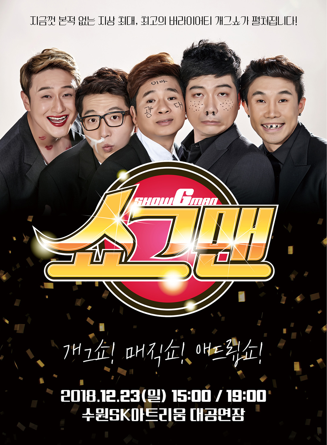 KBS 개그 콘서트 간판 개그맨 5인방 전격 출연 마음껏 웃고 싶은가? 새로운 쇼를 원하는가? 다양한 쇼를 보고 싶은가? 똑같은 개그쇼는 지겨운가? 이제 새로운 개그 버라이어티 쇼다! 개그, 마술, 노래, 연기, 춤이 모든 공연이 한무대에서 펼쳐지는 종합 문화 콘텐츠 개그계를 주름잡는 팔방미인 5인방의 개성과 끼가 넘쳐나는 5인 5색 퍼포먼스 남녀노소 불문 누구나 웃고 재미를 만끽할 수 있는 세대불문 웃음 폭탄 무엇을 상상하던 그 이상을 볼 수 있는 쇼그맨 2018년 12월 23일 일요일 15:00 19:00 수원SK아트리움 소공연장