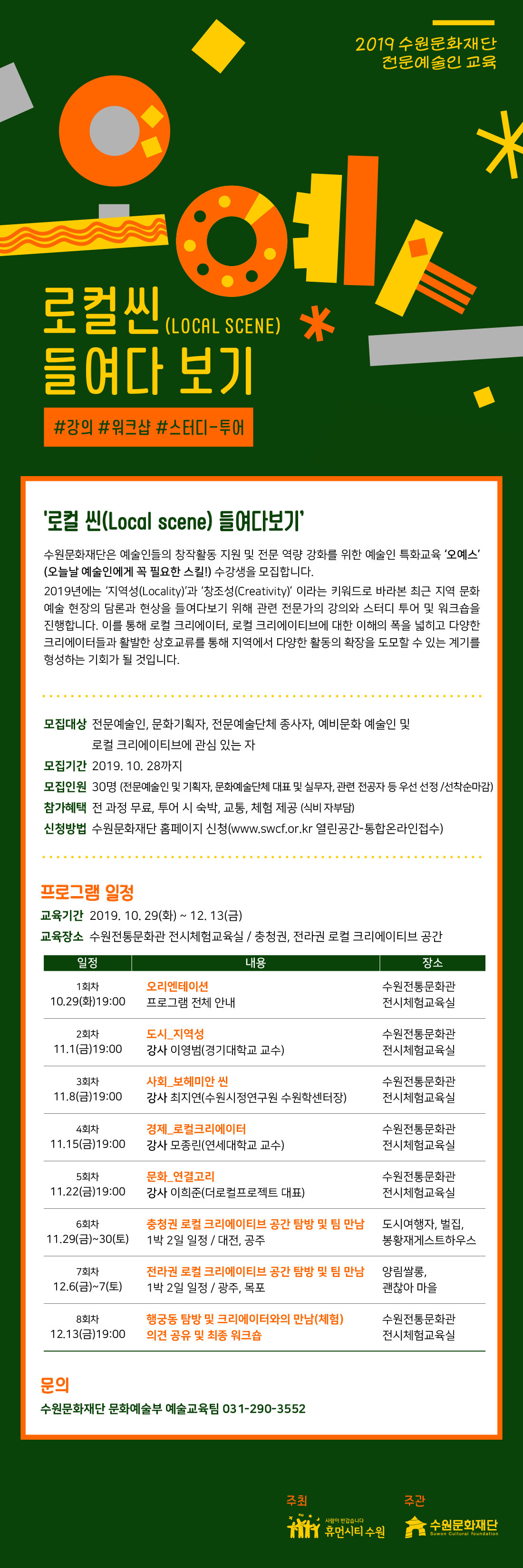 2019 수원문화재단 전문예술인 교육 ‘오예스’ ‘로컬 씬(Local scene) 들여다보기’ 수원문화재단은 예술인들의 창작활동 지원 및 전문 역량 강화를 위한 예술인 특화교육 ‘오예스’(오늘날 예술인에게 꼭 필요한 스킬!) 수강생을 모집합니다. 2019년에는 ‘지역성(Locality)’과 ‘창조성(Creativity)’ 이라는 키워드로 바라본 최근 지역 문화예술 현장의 담론과 현상을 들여다보기 위해 관련 전문가의 강의와 스터디 투어 및 워크숍을 진행합니다. 모집대상 : 전문예술인, 문화기획자, 전문예술단체 종사자, 예비문화 예술인력 및 로컬 크리에이티브에 관심 있는 자 모집기간 : 2019. 10. 28까지 모집인원 : 30명(전문예술인 및 기획자, 문화예술단체 대표 및 실무자, 관련 전공자 등 우선 선정/ 선착순 마감) 참가혜택 : 전 과정 무료, 투어 시 숙박, 교통, 체험 제공(식비 자부담) 프로그램 일정 - 기간: 2019. 10. 29(화) ~ 12. 13(금), 총 8회 - 장소: 수원전통문화관 전시체험교육실/충청권, 전라권 로컬 크리에이티브 공간