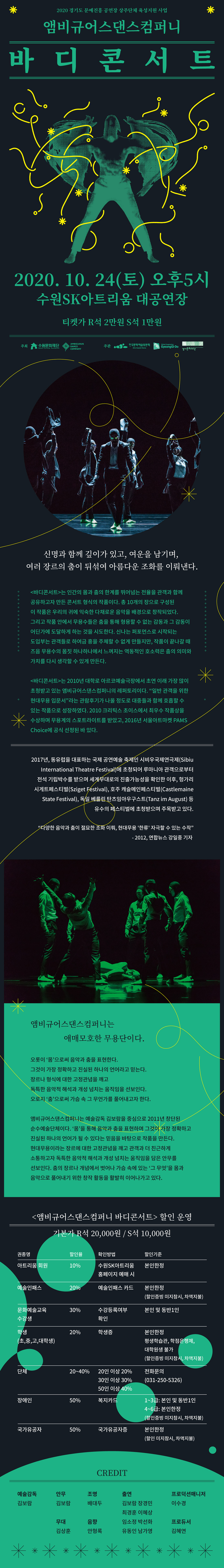 앰비규어스댄스컴퍼니 바디콘서트
신명과 함께 깊이가 있고, 여운을 남기며,
여러 장르의 춤이 뒤섞여 아름다운 조화를 이뤄낸다.
바디콘서트는 인간의 몸과 춤의 한계를 뛰어넘는 전율을 관객과 함께 공유하고자 만든 콘서트 형식의 작품입니다. 총 10개의 장으로 구성된 이 작품은 우리의 귀에 익숙한 다채로운 음악을 배경으로 창작되었습니다. 그리고 작품 안에서 무용수들은 춤을 통해 형용할 수 없는 감동과 그 감동이 어딘가에 도달하게 하는 것을 시도합니다. 신나는 퍼포먼스로 시작되는 도입부는 관객들로 하여금 흥을 주체할 수 없게 만들지만, 작품이 끝나갈 때 즈음 무용수의 몸짓 하나하나에서 느껴지는 역동적인 호소력은 춤의 의미와 가치를 다시 생각할 수 있게 만듭니다.
2010년 대학로 아르코예술극장에서 초연 이래 가장 많이 초청받고 있는 앰비규어스댄스컴퍼니의 레퍼토리입니다. 일반 관객을 위한 현대무용 입문서라는 관람후기가 나올 정도로 대중들과 함께 호흡할 수 있는 작품으로 성장하였습니다. 2010 크리틱스 초이스에서 최우수 작품상을 수상하며 무용계의 스포트라이트를 받았고, 2016 서울아트마켓 PAMS Choice에 공식 선정된 바 있습니다.
공연일시 : 2020. 10. 24(토) 17:00
공연장소 : 수원SK아트리움 대공연장
관람연령 : 8세 이상 관람가
관람요금 : R석 20,000원 S석 10,000원
앰비규어스컴퍼니 소개
오롯이 '몸'으로써 음악과 춤을 표현한다.
그것이 가장 정확하고 진실된 하나의 언어라고 믿는다.
장르나 형식에 대한 고정관념을 깨고 독특한 음악적 해석과 개성 넘치는 움직임을 선보인다.
오로지 '춤'으로써 가슴 속 그 무언가를 풀어내고자 한다.
앰비규어스댄스컴퍼니는 예술감독 김보람을 중심으로 2011년 창단된 순수예술단체이다. 몸을 통해 음악과 춤을 표현하며 그것이 가장 정확하고 진실된 하나의 언어가 될 수 있다는 믿음을 바탕으로 작품을 만든다. 현대무용이라는 장르에 대한 고정관념을 깨고 관객과 더 친근하게 소통하고자 독특한 음악적 해석과 개성 넘치는 움직임을 담은 안무를 선보인다. 춤의 장르나 개념에서 벗어나 가슴 속에 있는 그 무엇을 몸과 음악으로 풀어내기 위한 창작 활동을 활발히 이어나가고 있다.
크레딧
예술감독 : 김보람
안무 : 김보람
무대 : 김상훈
조명 : 배대두
음향 : 안형록
출연 : 김보람, 장경민, 최경훈, 이혜상, 임소정, 박선화, 유동인, 남가영
프로덕션 매니저 : 이수경
프로듀서 : 김혜연
할인정보
아트리움 회원 할인 10% / 아트리움 홈페이지 회원만 적용 가능 / 본인 한정
예술인 패스 20% / 예술인패스 카드 / 본인 한정 / 예술인패스 카드 확인
문화예술교육 수강생 30% / 본인 및 동반1인 / 수강등록여부 확인
학생(초,중,고,대학생) 20% / 본인한정 / 학생증 확인, 평생학습관, 학점은행제, 대학원생 불가
장애인 할인 50% / 1~3급 : 본인 및 동반1인, 4~6급 : 본인한정 / 복지카드 확인
국가유공자 할인 50% / 본인한정 / 국가유공자증 확인 / 유족증은 해당없음
단체 20~40% / 20인이상 20%, 30인 이상 30%, 50인 이상 40% / 전화문의 031-250-5326