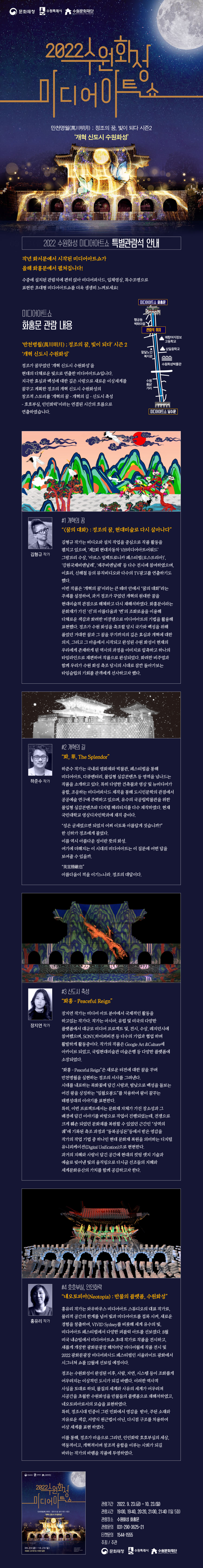 ‘만천명월(萬川明月) ; 정조의 꿈, 빛이 되다’ 시즌 2 ‘개혁 신도시 수원화성’  정조가 꿈꾸었던 ‘개혁 신도시 수원화성’을 현대의 다채로운 빛으로 연출한 미디어아트쇼입니다.  지극한 효심과 백성에 대한 깊은 사랑으로 새로운 이상세계를 꿈꾸고 계획한 정조의 개혁 신도시 수원화성의 창조적 스토리를  ‘개혁의 꿈 - 개혁의 길 - 신도시 축성 - 호호부실, 인인화락’이라는 연결된 시간의 흐름으로 연출하였습니다.  *작품 소개* #1 개혁의 꿈 “<꿈의 대화> : 정조의 꿈, 현대미술로 다시 살아나다” 김형규 작가는 비디오와 설치 작업을 중심으로 작품 활동을 펼치고 있으며, ‘제2회 현대자동차 VH미디어아트어워드’ 그랑프리 수상, ‘아르스 일렉트로니카 페스티벌(오스트리아)’, ‘강원국제비엔날레’, ‘제주비엔날레’ 등 다수 전시에 참여하였으며, 이효리, 신해철 등의 뮤직비디오와 다수의 TV광고를 연출하기도 했다 .  이번 작품은 ‘개혁의 꿈’이라는 큰 테마 안에서 “꿈의 대화”라는 주제를 설정하여, 과거 정조가 꾸었던 개혁의 원대한 꿈을 현대미술적 관점으로 해체하고 다시 재해석하였다. 화홍문이라는 문화재가 가진 ‘선’의 아름다움과 ‘면’의 조화로움을 이용해 다채로운 색감과 화려한 미쟝센으로 미디어아트의 기법을 활용해 표현했다. 정조가 수원 화성을 축조할 당시 국가와 백성을 위해 품었던 거대한 꿈과 그 꿈을 꾸기까지의 깊은 효심과 개혁에 대한 의지, 그리고 그 마음에서 시작되고 완성된 수원 화성이 현재의 우리에게 존재하게 된 역사의 과정을 이미지로 압축하고 하나의 타임라인으로 재편하여 작품으로 완성되었다. 화려한 비주얼과 함께 우리가 수원 화성 축조 당시의 시대로 잠깐 돌아가보는 타임슬립의 기회를 관객에게 선사하고자 했다.    #2 개혁의 길 “화, 華, The Splendor”   하준수는 국내외 영화제와 박물관, 페스티벌을 통해 미디어아트, 다큐멘터리, 몰입형 실감콘텐츠 등 영역을 넘나드는 작품을 소개하고 있다. 특히 다양한 건축물과 영상 및 뉴미디어가 융합, 조응하는 미디어파사드 제작을 통해 도시인문학의 관점에서 공공예술 연구에 주력하고 있으며, 유수의 국공립박물관을 위한 몰입형 실감콘텐츠와 디지털 헤리티지를 다수 제작하였다. 현재 국민대학교 영상디자인학과에 재직 중이다.  “성은 굳세었으면 되었지 어찌 이토록 아름답게 짓습니까?” 한 신하가 정조에게 물었다. 이름 역시 아름다운 성이란 뜻의 화성. 여기에 더해지는 이 시대의 미디어아트는 이 질문에 어떤 답을 보여줄 수 있을까.  “美宜勝敵也” 아름다움이 적을 이기느니라. 정조의 대답이다.   #3 신도시 축성 “화홍 - Peaceful Reign”  장지연은 미디어 아트 분야에서 국제적인 활동을 하고있는 작가다. 작가는 아시아, 유럽 및 미국의 다양한 플랫폼에서 대규모 미디어 프로젝트 및, 전시, 수상, 레지던시에 참여했으며, SONY,하이퍼비젼 등 다수의 기업과 협업 하며 활발하게 활동중이다. 작가의 작품은 Google Art &Culture에 이카이브 되었고, 국립현대미술관 미술은행 등 다양한 플랫폼에 소장되었다.   “화홍 - Peaceful Reign”은 새로운 터전에 대한 꿈을 꾸며 만천명월을 실현하는 정조의 서사를 그려낸다.   시대를 내포하는 목화꽃에 담긴 사랑과, 밤낮으로 백성을 돌보는 어진 왕을 상징하는 “일월오봉도”를 차용하여 왕이 꿈꾸는 태평성대의 이야기를 표현한다. 특히, 이번 프로젝트에서는 문화재 자체가 가진 장소성과 그 배경에 담긴 이야기를 바탕으로 작업이 진행되었는데, 전쟁으로 크게 훼손 되었던 문화재를 복원할 수 있었던 근간인 “성역의 궤”에 기록된 축조 과정과 “동북공심돈”등에서 받은 영감을 작가의 작업 기법 중 하나인 현대 문화재 복원을 의미하는 디지털 유니피케이션(Digital Unification)으로 현현한다.  과거의 지혜와 사랑이 담긴 공간에 현대의 컷팅 엣지 기술과 예술로 빚어낸 빛의 움직임으로 다시금 선조들의 지혜와 세계문화유산의 가치를 함께 공감하고자 한다.   #4 호호부실, 인인화락 “네오토피아(Neotopia) : 만물의 플랫폼, 수원화성” 와우하우스 미디어아트 스튜디오의 대표 작가로, 물리적 공간의 한계를 넘어 빛과 미디어아트를 접목시키며 새로운 경험을 창출하며, VIVID Sydney를 비롯해 세계 유수의 빛, 미디어아트 페스티벌에서 다양한 퍼블릭 아트를 선보였다. 새롭게 개장한 광화문광장 53m 미디어월에 작품 전시 및 2022 광화문광장 미디어파사드 페스티벌인 서울라이트 광화에서 시그니쳐 쇼를 12월에 선보일 예정이다.   정조는 수원화성이 완성된 이후, 사람, 자연, 시스템 등이 조화롭게 어우러지는 이상적인 도시가 되길 바랬다. 이러한 역사적 사실을 토대로 하되, 물질의 세계와 사유의 세계가 어우러져 시공간을 초월한 수원화성을 만물들의 플랫폼으로 재해석하였고, 네오토피아로서의 모습을 표현하였다. 특히, 정조시대 민중이 그린 민화에서 영감을  받아, 주된 소재와 자유로운 색감, 서양식 원근법이 아닌, 다시점 구조를 차용하여 이상 세계를 표현 하였다. 이를 통해, 정조가 마음으로 그리던, 인인화락 호호부실의 세상, 역동적이고, 개혁적이며 창조적 융합을 이루는 사회가 되길 바라는 작가의 바램을 작품에 투영하였다.”   미디어아트쇼(화홍문)을 더욱더 생생하게 느끼시려면 하단 관람석예매를 해주세요! ▶특별 관람석 예매 https://tickets.interpark.com/goods/22010821  (인터파크티켓)
