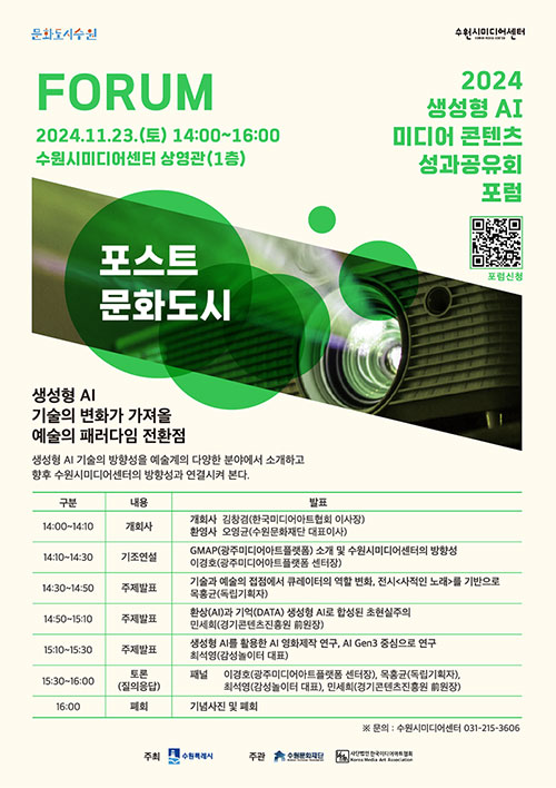 문화도시수원 2024.11.23.(토) 14:00~16:00 수원시미디어센터 상영관(1충) 포스트 문화도시 2024 생성형 AI 미디어 콘텐츠 성과공유회 포럼 생성형 AI 기술의 변화가 가져올 예술의 패러다임 전환점  주최 수원특례시  주관 수원문화재단  사단법인 한국미디어아트협회 Media Association 포럼신청 QR 하단 표는 포럼에 관한 구분, 내용, 발표입니다.  14:00~14:10 개회사 김창경(한국미디어아트협회 이사장) 환영사 오영균(수원문화재단 대표이사)  14:10~14:30 기조연설 GMAP(광주미디어아트쫄랫폼) 소개 및 수원시미디어센터의 방향성 이경호(광주미디어아트플랫폼 센터장)  14:30~14:50 주제발표 기술과 예술의 접점에서 큐레이터의 역할 변화. 전시<사적인 노래)를 기반으로 목홍균(독립기획자)  14:50~15:10 주제발표 환상(AD과 기억(DATA) 생성형 시로 합성된 초현실주의 민세희(경기콘텐츠진홍원 前원장)  15:10~15:30 주제발표 생성형 시를 활용한 시 영화제작 연구. 시 Gen3 중심으로 연구 최석영(감성놀이터 대표)  15:30~16:00 토론(질의응답) 패널 이경호(광주미디어아트폴랫품 센터장), 목홍균(독립기획자),최석영(감성놀이터 대표), 민세희(경기콘텐츠진홍원 前원장)  16:00 폐회 기념사진 및 폐회  ※ 문의 : 수원시미디어센터 031-215-3606