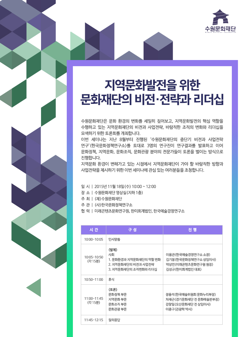 지역문화발전을 위한 문화재단의 비전·전략과 리더십수원문화재단은 문화 환경의 변화를 세밀히 짚어보고, 지역문화발전의 핵심 역할을 수행하고 있는 지역문화재단의 비전과 사업전략, 바람직한 조직의 변화와 리더십을 모색하기 위한 토론회를 개최합니다. 이번 세미나는 지난 8월부터 진행된 ‘수원문화재단의 중단기 비전과 사업전략 연구’(한국문화정책연구소)를 토대로 3명의 연구진이 연구결과를 발표하고 이어 문화정책, 지역문화, 문화조직, 문화관광 분야의 전문가들이 토론을 벌이는 방식으로 진행합니다. 지역문화 환경이 변해가고 있는 시점에서 지역문화재단이 가야 할 바람직한 방향과 사업전략을 제시하기 위한 이번 세미나에 관심 있는 여러분들을 초청합니다.일 시 | 2015년 11월 18일(수) 10:00 ~ 12:00장 소 | 수원문화재단 영상실(지하 1층)주 최 | (재)수원문화재단주 관 | (사)한국문화정책연구소협 력 | 미래콘텐츠문화연구원, 한미회계법인, 한국예술경영연구소시간 구성 진행10:00-10:05 인사말씀10:05-10:50(각 15분)(발제)사회 이용관(한국예술경영연구소 소장)1. 문화환경과 지역문화재단의 역할 변화 김기봉(한국문화정책연구소 상임이사)2. 지역문화재단의 비전과 사업전략 박상언(미래콘텐츠문화연구원 원장)3. 지역문화재단의 조직변화와 리더십 김성규(한미회계법인 대표)10:50-11:00 휴식11:00-11:45(각 15분)(토론)문화정책 부문 장용석(한국예술위원회 문화누리부장)지역문화 부문 차재근(경기문화재단 전 문화예술본부장)문화조직 부문 강창일(오산문화재단 전 상임이사)문화관광 부문 이중구(관광학 박사)11:45-12:15 질의응답