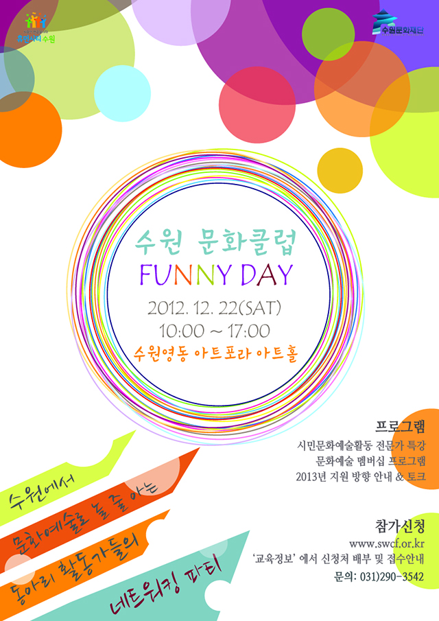 행 사 명: 수원 문화클럽 FUNNY DAY
대 상: 수원시내 문화예술 동아리 활동가(한 개 동아리 내 신청자 외 2인까지 동반 가능)
일 시: 2012년 12월 22일(토) 10:00 ~ 17:00
장 소: 수원영동 아트포라 아트홀(수원 영동시장 2층)
프로그램: 시민문화예술활동 전문가 특강, 문화예술 멤버십 프로그램, 2013년 지원 방향 안내 및 토크
